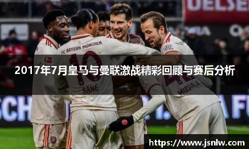 2017年7月皇马与曼联激战精彩回顾与赛后分析